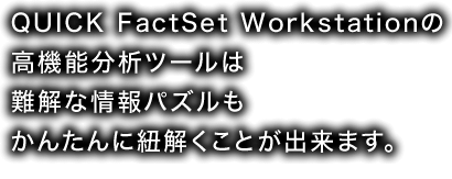 QUICK Factset Workstationの 高機能分析ツール は難解な情報パズルも かんたんに紐解くことが出来ます。