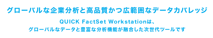 グローバルな企業分析と高品質かつ広範囲なデータカバレッジ。QUICK FactSet Workstationは、 グローバルなデータと豊富な分析機能が融合した次世代ツールです